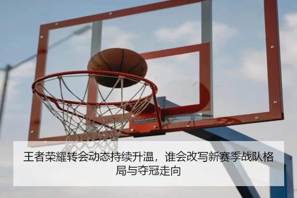 王者荣耀转会动态持续升温，谁会改写新赛季战队格局与夺冠走向
