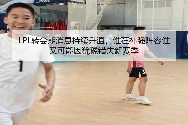 LPL转会期消息持续升温，谁在补强阵容谁又可能因犹豫错失新赛季