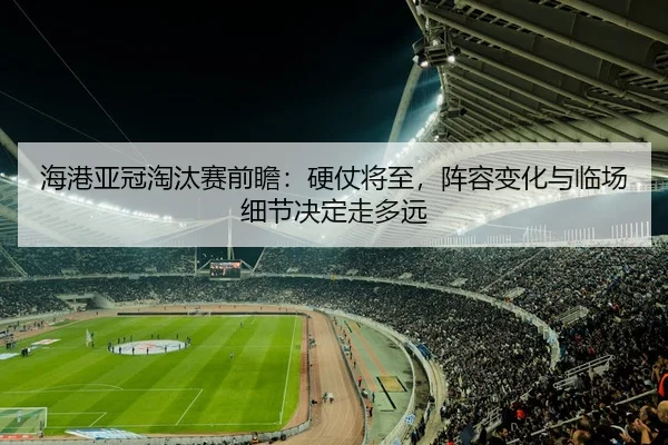 海港亚冠淘汰赛前瞻：硬仗将至，阵容变化与临场细节决定走多远